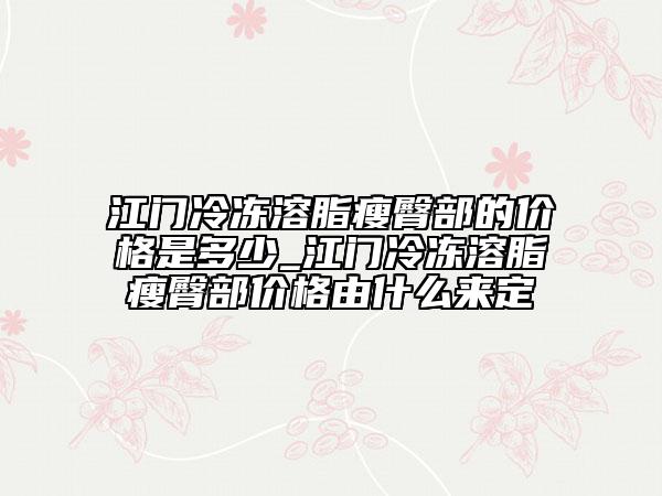 江门冷冻溶脂瘦臀部的价格是多少_江门冷冻溶脂瘦臀部价格由什么来定