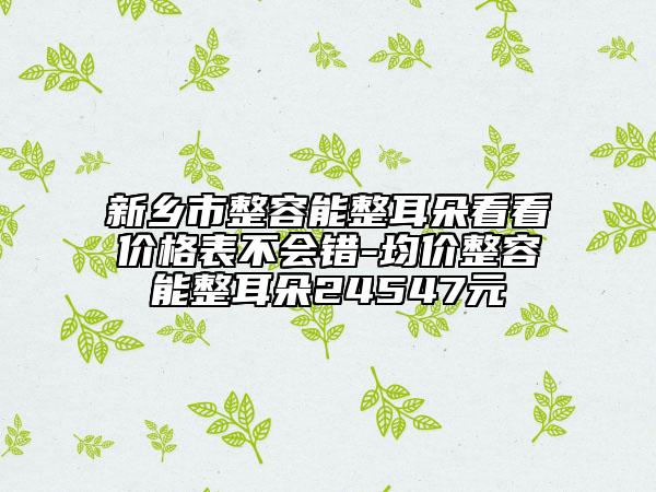新乡市整容能整耳朵看看价格表不会错-均价整容能整耳朵24547元