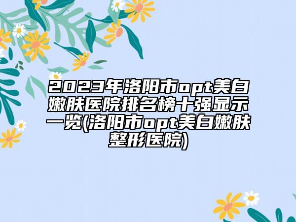2023年洛阳市opt美白嫩肤医院排名榜十强显示一览(洛阳市opt美白嫩肤整形医院)