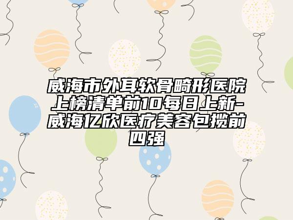 威海市外耳软骨畸形医院上榜清单前10每日上新-威海亿欣医疗美容包揽前四强