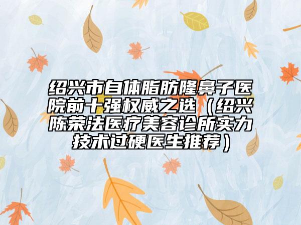 绍兴市自体脂肪隆鼻子医院前十强权威之选（绍兴陈荣法医疗美容诊所实力技术过硬医生推荐）