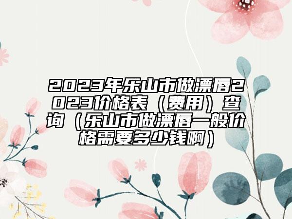 2023年乐山市做漂唇2023价格表（费用）查询（乐山市做漂唇一般价格需要多少钱啊）