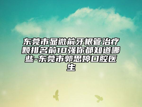 东莞市显微前牙根管治疗颗排名前10强你都知道哪些-东莞市郭思婷口腔医生