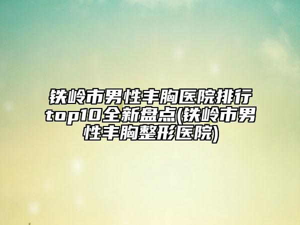 铁岭市男性丰胸医院排行top10全新盘点(铁岭市男性丰胸整形医院)