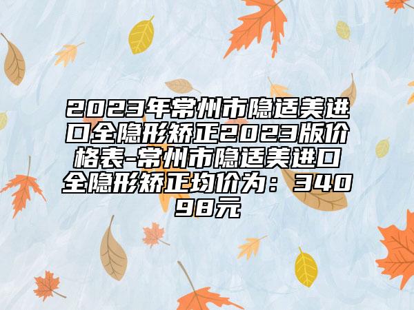 2023年常州市隐适美进口全隐形矫正2023版价格表-常州市隐适美进口全隐形矫正均价为：34098元
