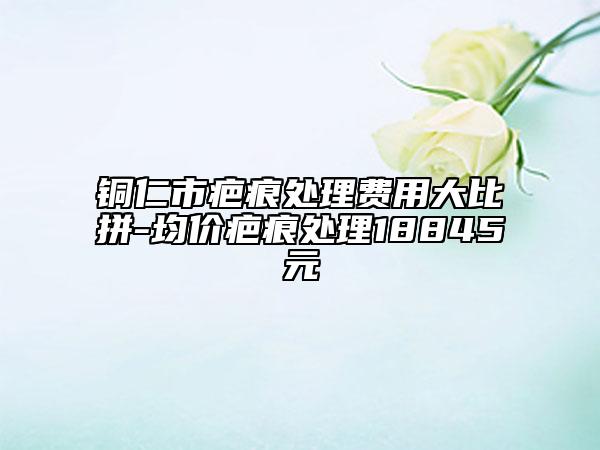 铜仁市疤痕处理费用大比拼-均价疤痕处理18845元