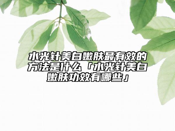 水光针美白嫩肤最有效的方法是什么「水光针美白嫩肤功效有哪些」