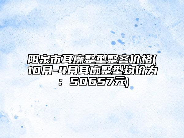 阳泉市耳廓整型整容价格(10月-4月耳廓整型均价为：50657元)