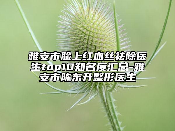 雅安市脸上红血丝祛除医生top10知名度汇总-雅安市陈东升整形医生