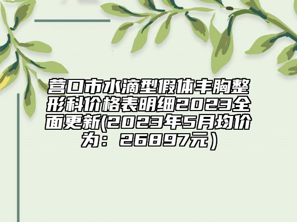 营口市水滴型假体丰胸整形科价格表明细2023全面更新(2023年5月均价为：26897元）