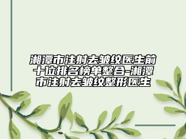 湘潭市注射去皱纹医生前十位排名榜单整合-湘潭市注射去皱纹整形医生