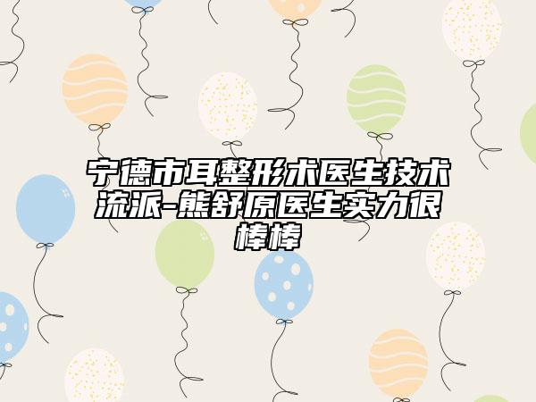 宁德市耳整形术医生技术流派-熊舒原医生实力很棒棒