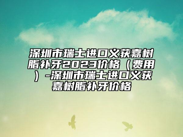 深圳市瑞士进口义获嘉树脂补牙2023价格（费用）-深圳市瑞士进口义获嘉树脂补牙价格