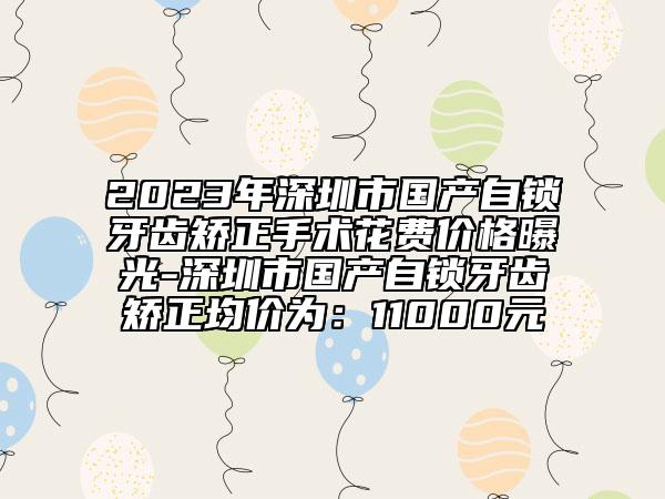 2023年深圳市国产自锁牙齿矫正手术花费价格曝光-深圳市国产自锁牙齿矫正均价为：11000元