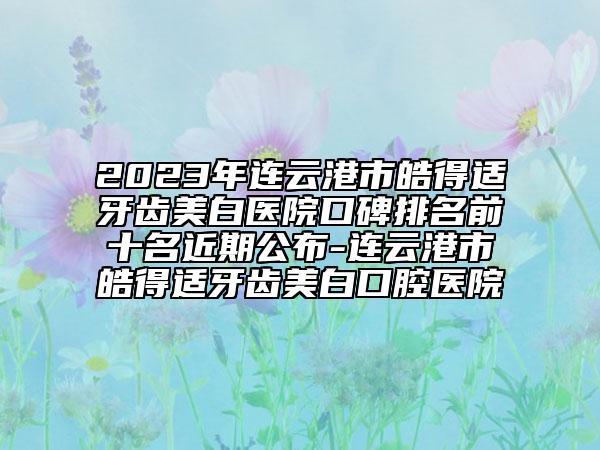 2023年连云港市皓得适牙齿美白医院口碑排名前十名近期公布-连云港市皓得适牙齿美白口腔医院
