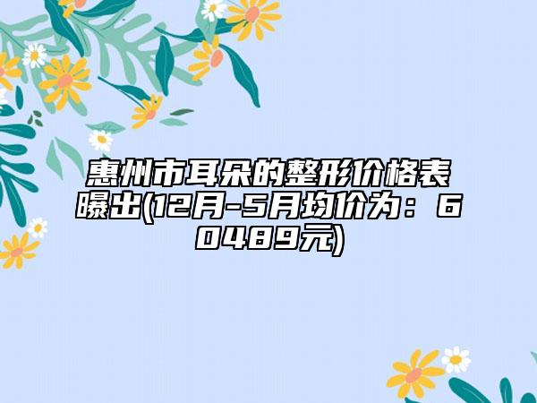 惠州市耳朵的整形价格表曝出(12月-5月均价为：60489元)