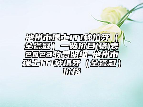 池州市瑞士ITI种植牙（全瓷冠）一览价目(格)表2023收费明细-池州市瑞士ITI种植牙（全瓷冠）价格