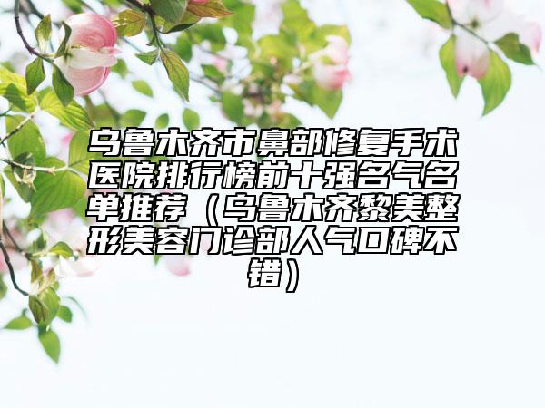 乌鲁木齐市鼻部修复手术医院排行榜前十强名气名单推荐（乌鲁木齐黎美整形美容门诊部人气口碑不错）