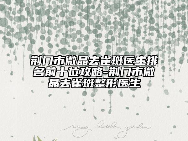 荆门市微晶去雀斑医生排名前十位攻略-荆门市微晶去雀斑整形医生