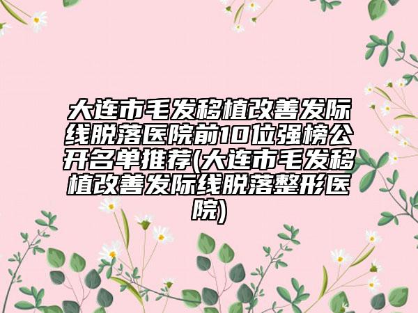大连市毛发移植改善发际线脱落医院前10位强榜公开名单推荐(大连市毛发移植改善发际线脱落整形医院)