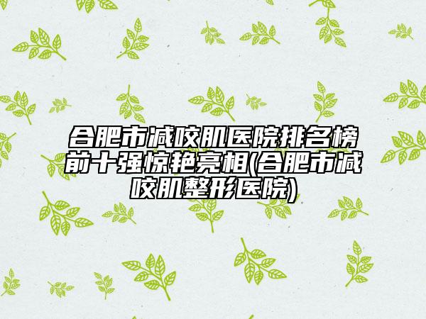 合肥市减咬肌医院排名榜前十强惊艳亮相(合肥市减咬肌整形医院)
