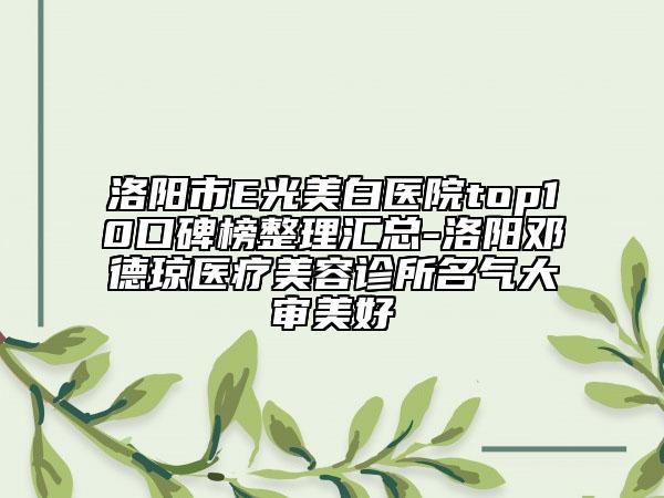 洛阳市E光美白医院top10口碑榜整理汇总-洛阳邓德琼医疗美容诊所名气大审美好
