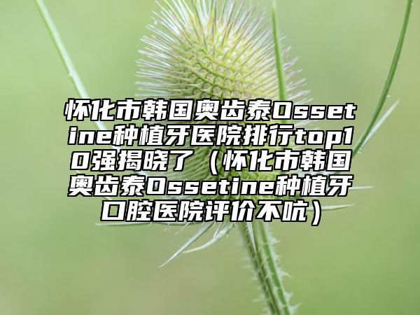 怀化市韩国奥齿泰Ossetine种植牙医院排行top10强揭晓了（怀化市韩国奥齿泰Ossetine种植牙口腔医院评价不吭）