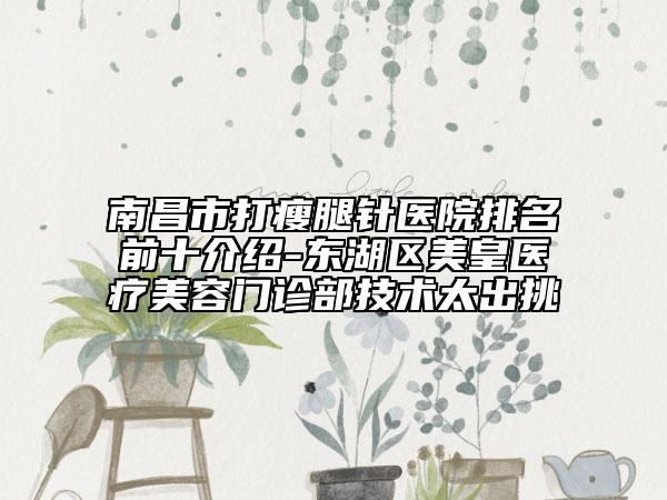 南昌市打瘦腿针医院排名前十介绍-东湖区美皇医疗美容门诊部技术太出挑