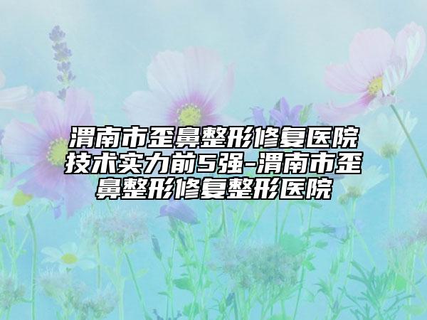 渭南市歪鼻整形修复医院技术实力前5强-渭南市歪鼻整形修复整形医院