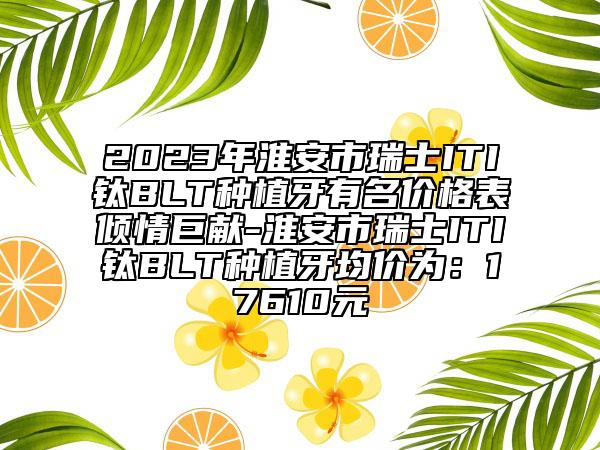 2023年淮安市瑞士ITI钛BLT种植牙有名价格表倾情巨献-淮安市瑞士ITI钛BLT种植牙均价为：17610元