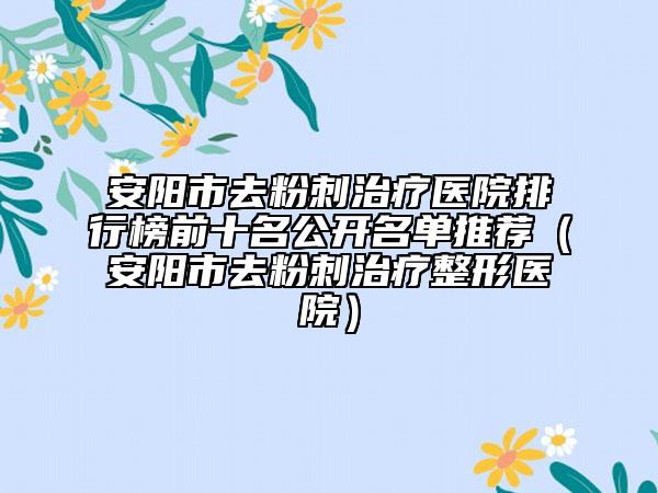 安阳市去粉刺治疗医院排行榜前十名公开名单推荐（安阳市去粉刺治疗整形医院）