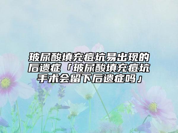 玻尿酸填充痘坑易出现的后遗症「玻尿酸填充痘坑手术会留下后遗症吗」