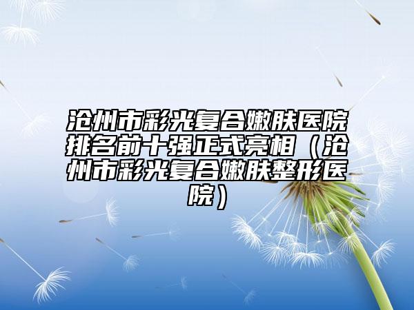 沧州市彩光复合嫩肤医院排名前十强正式亮相（沧州市彩光复合嫩肤整形医院）