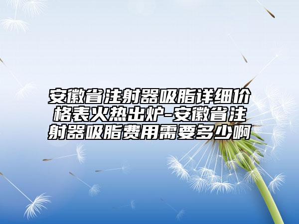 安徽省注射器吸脂详细价格表火热出炉-安徽省注射器吸脂费用需要多少啊