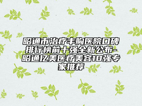 昭通市治疗丰胸医院口碑排行榜前十强全新公布-昭通亿美医疗美容10强专家推荐