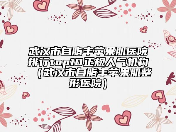 武汉市自脂丰苹果肌医院排行top10正规人气机构（武汉市自脂丰苹果肌整形医院）