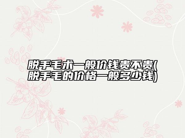 脱手毛术一般价钱贵不贵(脱手毛的价格一般多少钱)