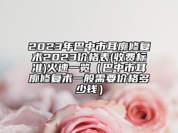 2023年巴中市耳廓修复术2023价格表(收费标准)火速一览（巴中市耳廓修复术一般需要价格多少钱）