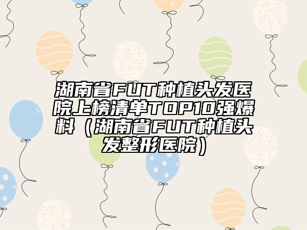 湖南省FUT种植头发医院上榜清单TOP10强爆料（湖南省FUT种植头发整形医院）