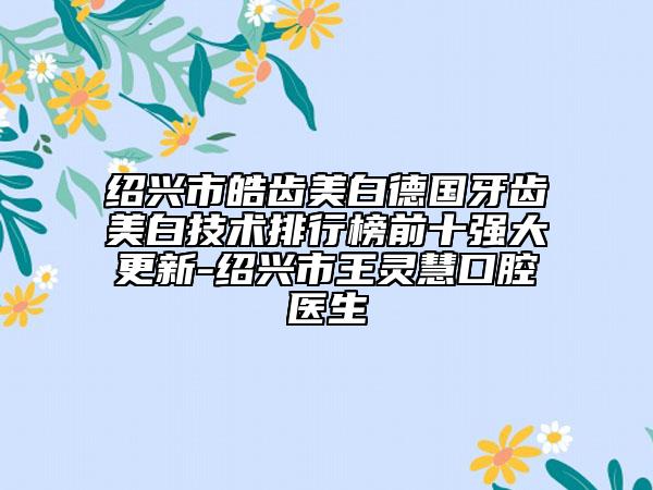 绍兴市皓齿美白德国牙齿美白技术排行榜前十强大更新-绍兴市王灵慧口腔医生