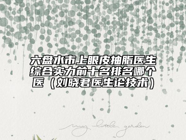六盘水市上眼皮抽脂医生综合实力前十名排名哪个医（刘晓君医生论技术）