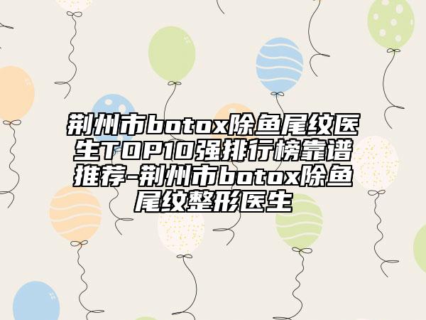荆州市botox除鱼尾纹医生TOP10强排行榜靠谱推荐-荆州市botox除鱼尾纹整形医生