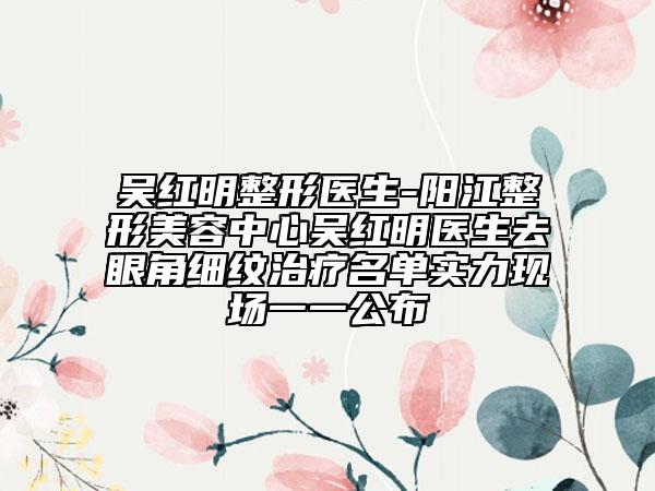 吴红明整形医生-阳江整形美容中心吴红明医生去眼角细纹治疗名单实力现场一一公布