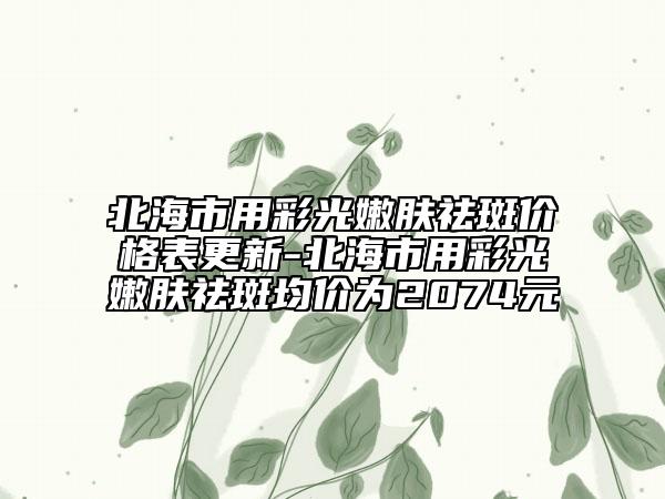 北海市用彩光嫩肤祛斑价格表更新-北海市用彩光嫩肤祛斑均价为2074元