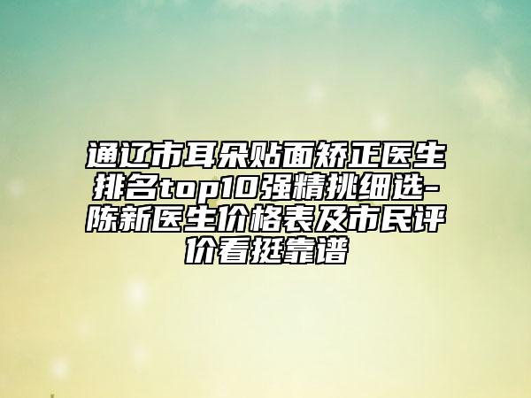 通辽市耳朵贴面矫正医生排名top10强精挑细选-陈新医生价格表及市民评价看挺靠谱