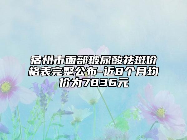 宿州市面部玻尿酸祛斑价格表完整公布-近8个月均价为7836元