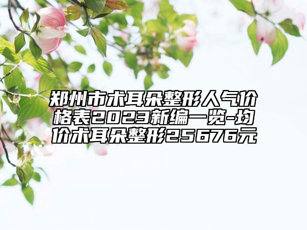 郑州市术耳朵整形人气价格表2023新编一览-均价术耳朵整形25676元