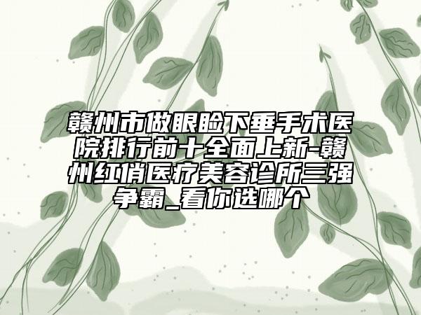 赣州市做眼睑下垂手术医院排行前十全面上新-赣州红俏医疗美容诊所三强争霸_看你选哪个