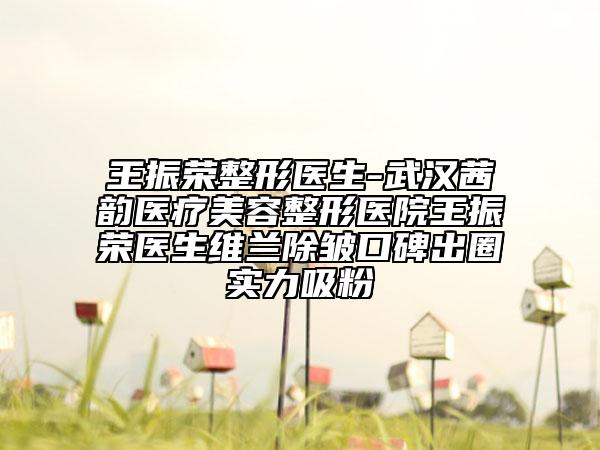 王振荣整形医生-武汉茜韵医疗美容整形医院王振荣医生维兰除皱口碑出圈实力吸粉