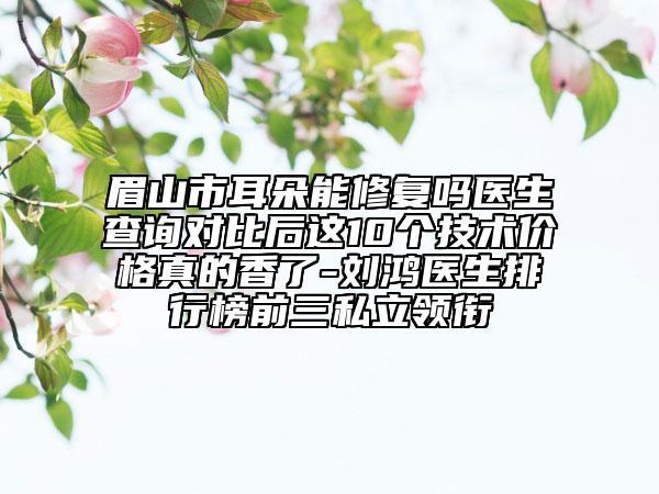 眉山市耳朵能修复吗医生查询对比后这10个技术价格真的香了-刘鸿医生排行榜前三私立领衔